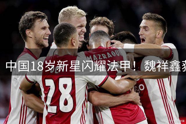中国18岁新星闪耀法甲！魏祥鑫获欧塞尔主帅钦点 热身赛连造进球