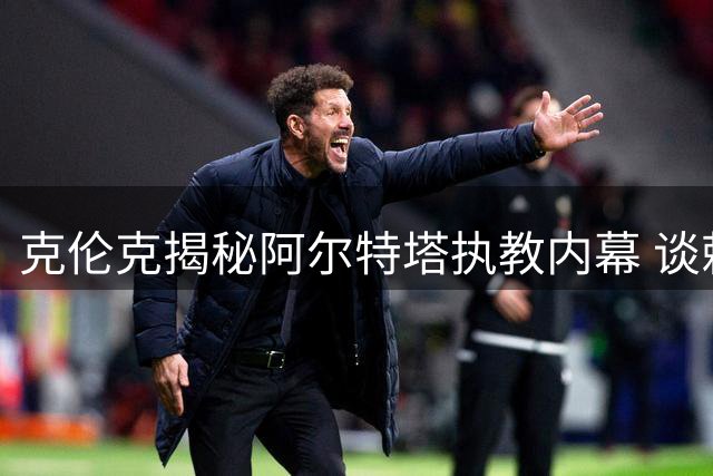 克伦克揭秘阿尔特塔执教内幕 谈赖斯转会与俱乐部复兴之路