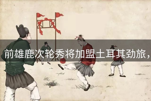 前雄鹿次轮秀将加盟土耳其劲旅，上赛季他在日本联赛表现尚可？