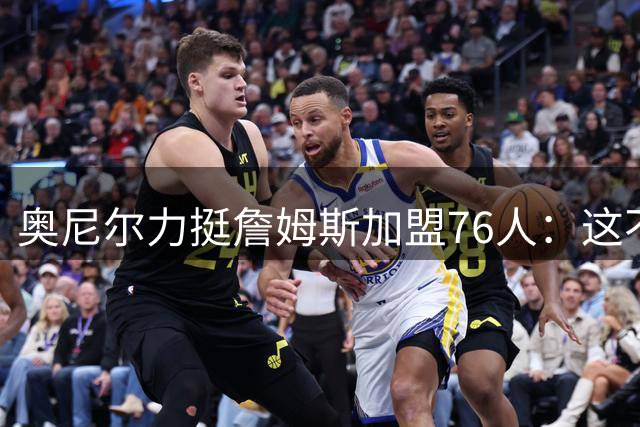 奥尼尔力挺詹姆斯加盟76人：这不是抱团而是传奇球员的冠军传承