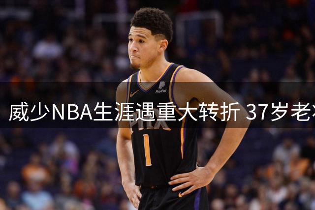 威少NBA生涯遇重大转折 37岁老将面临艰难抉择