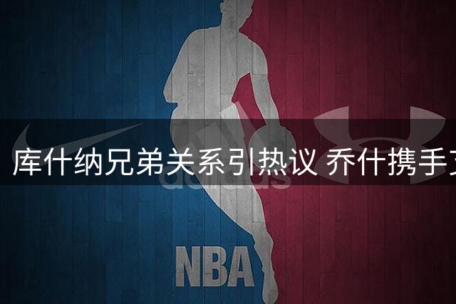 库什纳兄弟关系引热议 乔什携手艾格创湖人收购纪录