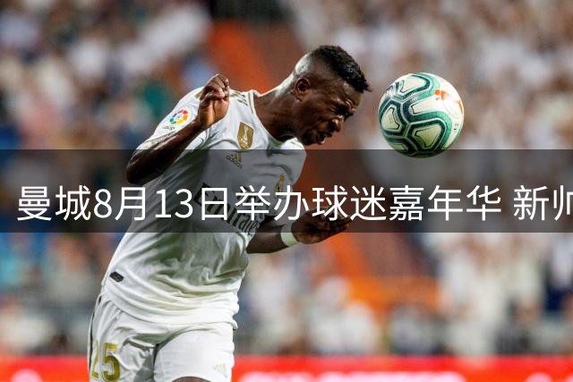 曼城8月13日举办球迷嘉年华 新帅携夏季引援首度公开合练
