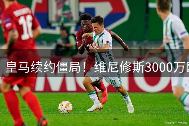 皇马续约僵局！维尼修斯3000万欧薪资诉求遭2200万欧报价"腰斩