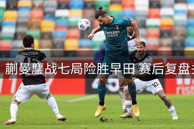 蒯曼鏖战七局险胜早田 赛后复盘关键局点得失