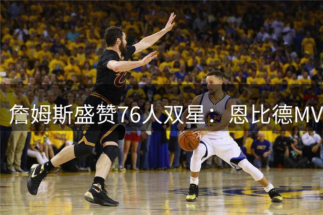 詹姆斯盛赞76人双星：恩比德MVP级别，马克西有望冲击最佳阵容