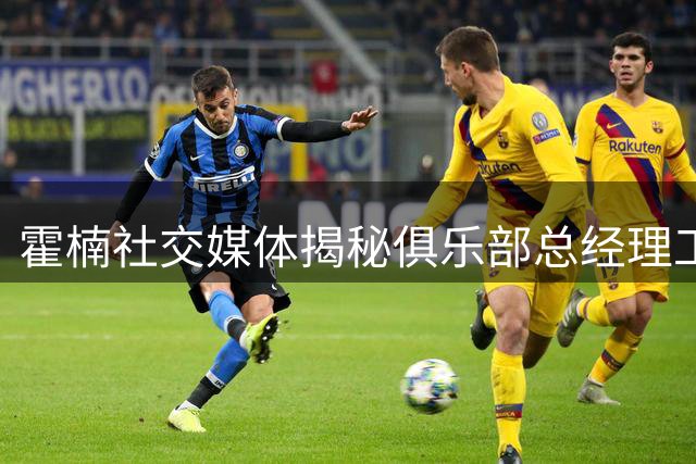 霍楠社交媒体揭秘俱乐部总经理工作百态
