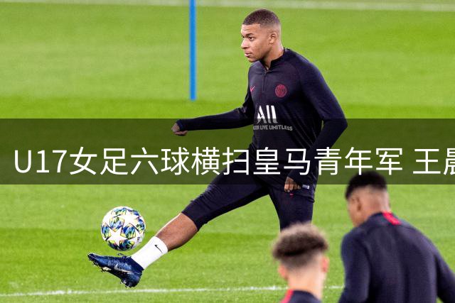 U17女足六球横扫皇马青年军 王晨西闪电破门刘雨辰独中两元